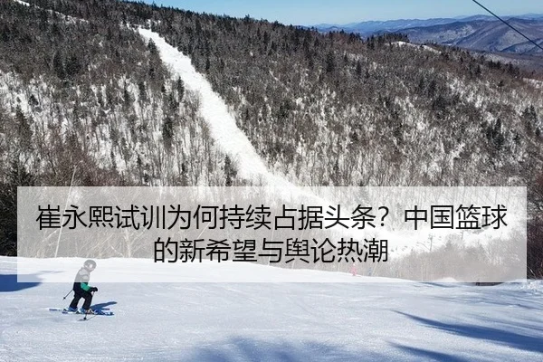 崔永熙试训为何持续占据头条？中国篮球的新希望与舆论热潮